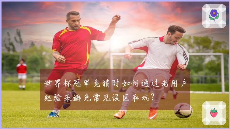 世界杯冠军竞猜时如何通过老用户经验来避免常见误区和坑?