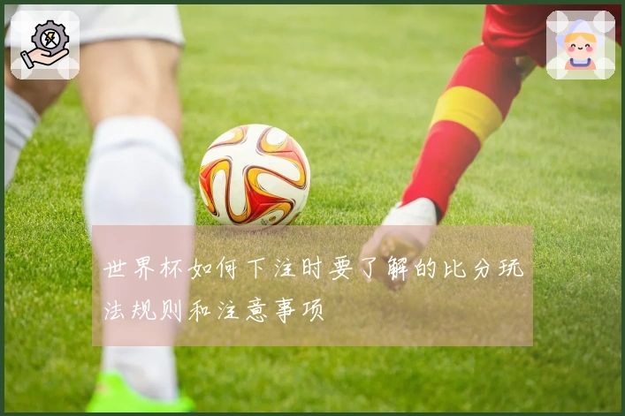 世界杯如何下注时要了解的比分玩法规则和注意事项