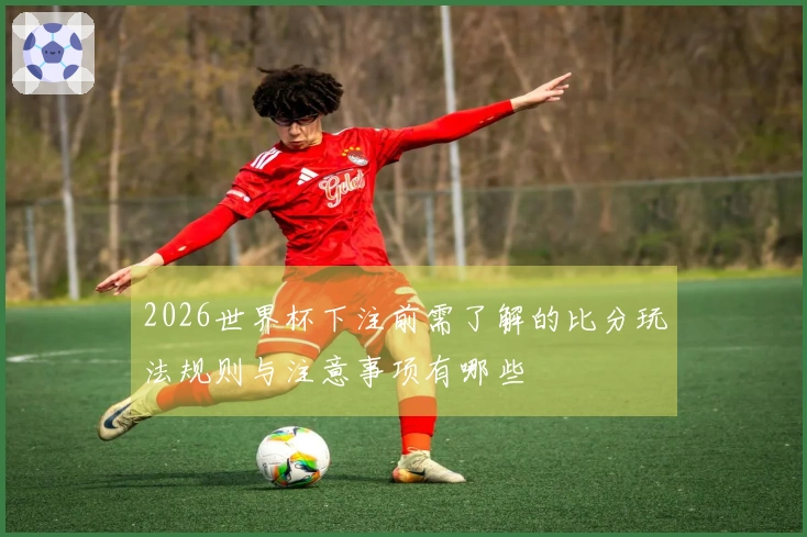 2026世界杯下注前需了解的比分玩法规则与注意事项有哪些